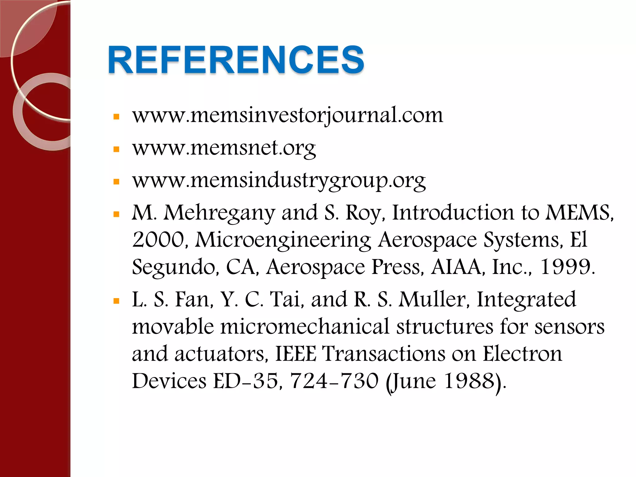 REFERENCES
 www.memsinvestorjournal.com
 www.memsnet.org
 www.memsindustrygroup.org
 M. Mehregany and S. Roy, Introduction to MEMS,
2000, Microengineering Aerospace Systems, El
Segundo, CA, Aerospace Press, AIAA, Inc., 1999.
 L. S. Fan, Y. C. Tai, and R. S. Muller, Integrated
movable micromechanical structures for sensors
and actuators, IEEE Transactions on Electron
Devices ED-35, 724-730 (June 1988).
 