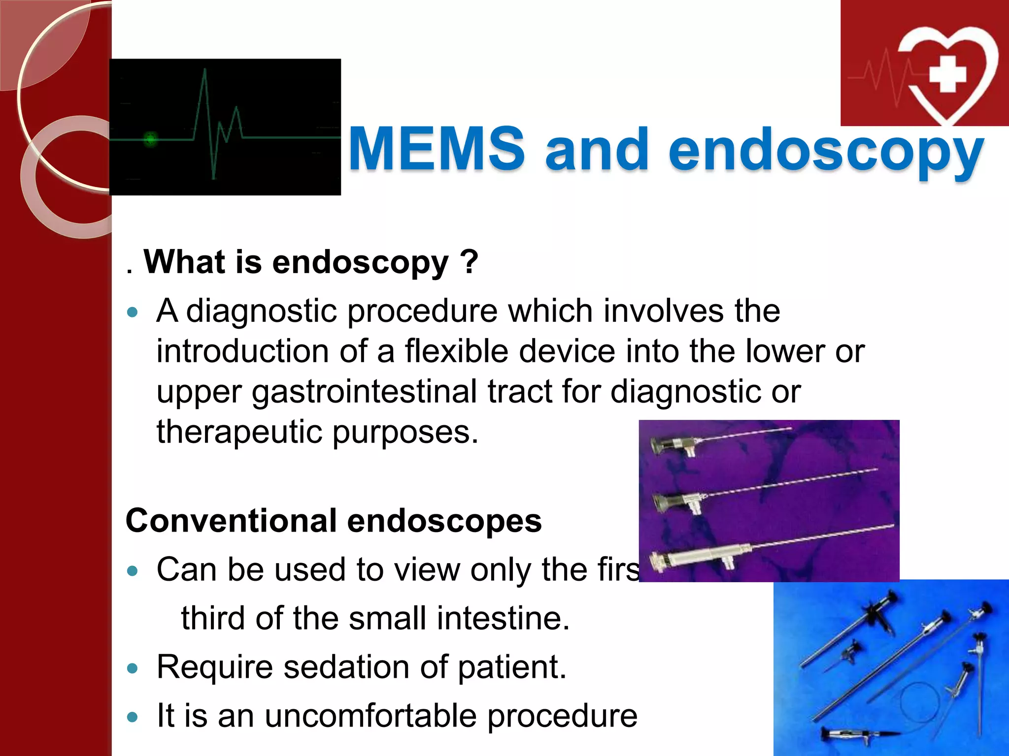 MEMS and endoscopy
. What is endoscopy ?
 A diagnostic procedure which involves the
introduction of a flexible device into the lower or
upper gastrointestinal tract for diagnostic or
therapeutic purposes.
Conventional endoscopes
 Can be used to view only the first
third of the small intestine.
 Require sedation of patient.
 It is an uncomfortable procedure
 