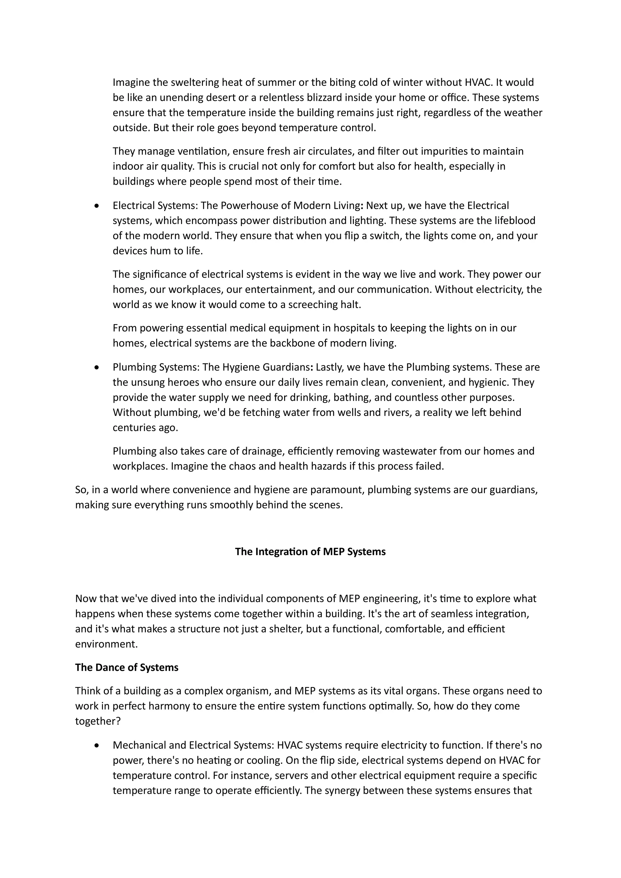 Imagine the sweltering heat of summer or the biting cold of winter without HVAC. It would
be like an unending desert or a relentless blizzard inside your home or office. These systems
ensure that the temperature inside the building remains just right, regardless of the weather
outside. But their role goes beyond temperature control.
They manage ventilation, ensure fresh air circulates, and filter out impurities to maintain
indoor air quality. This is crucial not only for comfort but also for health, especially in
buildings where people spend most of their time.
 Electrical Systems: The Powerhouse of Modern Living: Next up, we have the Electrical
systems, which encompass power distribution and lighting. These systems are the lifeblood
of the modern world. They ensure that when you flip a switch, the lights come on, and your
devices hum to life.
The significance of electrical systems is evident in the way we live and work. They power our
homes, our workplaces, our entertainment, and our communication. Without electricity, the
world as we know it would come to a screeching halt.
From powering essential medical equipment in hospitals to keeping the lights on in our
homes, electrical systems are the backbone of modern living.
 Plumbing Systems: The Hygiene Guardians: Lastly, we have the Plumbing systems. These are
the unsung heroes who ensure our daily lives remain clean, convenient, and hygienic. They
provide the water supply we need for drinking, bathing, and countless other purposes.
Without plumbing, we'd be fetching water from wells and rivers, a reality we left behind
centuries ago.
Plumbing also takes care of drainage, efficiently removing wastewater from our homes and
workplaces. Imagine the chaos and health hazards if this process failed.
So, in a world where convenience and hygiene are paramount, plumbing systems are our guardians,
making sure everything runs smoothly behind the scenes.
The Integration of MEP Systems
Now that we've dived into the individual components of MEP engineering, it's time to explore what
happens when these systems come together within a building. It's the art of seamless integration,
and it's what makes a structure not just a shelter, but a functional, comfortable, and efficient
environment.
The Dance of Systems
Think of a building as a complex organism, and MEP systems as its vital organs. These organs need to
work in perfect harmony to ensure the entire system functions optimally. So, how do they come
together?
 Mechanical and Electrical Systems: HVAC systems require electricity to function. If there's no
power, there's no heating or cooling. On the flip side, electrical systems depend on HVAC for
temperature control. For instance, servers and other electrical equipment require a specific
temperature range to operate efficiently. The synergy between these systems ensures that
 