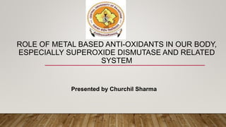 ROLE OF METAL BASED ANTI-OXIDANTS IN OUR BODY,
ESPECIALLY SUPEROXIDE DISMUTASE AND RELATED
SYSTEM
Presented by Churchil Sharma
 
