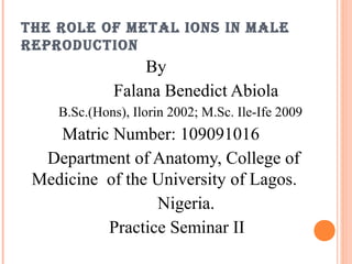 THE ROLE OF METAL IONS IN MALE
REPRODUCTION
By
Falana Benedict Abiola
B.Sc.(Hons), Ilorin 2002; M.Sc. Ile-Ife 2009
Matric Number: 109091016
Department of Anatomy, College of
Medicine of the University of Lagos.
Nigeria.
Practice Seminar II
 