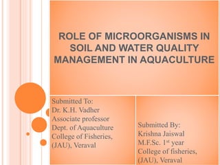 ROLE OF MICROORGANISMS IN
SOIL AND WATER QUALITY
MANAGEMENT IN AQUACULTURE
Submitted To:
Dr. K.H. Vadher
Associate professor
Dept. of Aquaculture
College of Fisheries,
(JAU), Veraval
Submitted By:
Krishna Jaiswal
M.F.Sc. 1st year
College of fisheries,
(JAU), Veraval
 