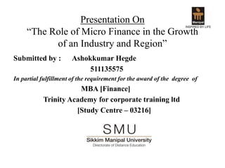 Presentation On
“The Role of Micro Finance in the Growth
of an Industry and Region”
Submitted by : Ashokkumar Hegde
511135575
In partial fulfillment of the requirement for the award of the degree of
MBA [Finance]
Trinity Academy for corporate training ltd
[Study Centre – 03216]
 