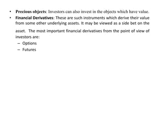 • Precious objects: Investors can also invest in the objects which have value.
• Financial Derivatives: These are such instruments which derive their value
from some other underlying assets. It may be viewed as a side bet on the
asset. The most important financial derivatives from the point of view of
investors are:
– Options
– Futures
 