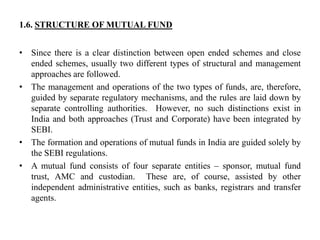 1.6. STRUCTURE OF MUTUAL FUND
• Since there is a clear distinction between open ended schemes and close
ended schemes, usually two different types of structural and management
approaches are followed.
• The management and operations of the two types of funds, are, therefore,
guided by separate regulatory mechanisms, and the rules are laid down by
separate controlling authorities. However, no such distinctions exist in
India and both approaches (Trust and Corporate) have been integrated by
SEBI.
• The formation and operations of mutual funds in India are guided solely by
the SEBI regulations.
• A mutual fund consists of four separate entities – sponsor, mutual fund
trust, AMC and custodian. These are, of course, assisted by other
independent administrative entities, such as banks, registrars and transfer
agents.
 