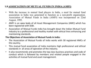 1.8 ASSOCIATION OF MUTUAL FUNDS IN INDIA (AMFI)
• With the increase in mutual fund players in India, a need for mutual fund
association in India was generated to function as a non-profit organization.
Association of Mutual Funds in India (AMFI) was incorporated on 22nd
August, 1995.
• AMFI is an apex body of all Asset Management Companies (AMC) which has
been registered with SEBI.
• Association of Mutual Funds India has brought down the Indian Mutual Fund
Industry to a professional and healthy market with ethical lines enhancing and
maintaining standards.
The Objectives of Association of Mutual Funds in India:
• The Association of Mutual Funds of India works with 30 registered AMCs of
the country.
• This mutual fund association of India maintains high professional and ethical
standards in all areas of operation of the industry.
• It also recommends and promotes the top class business practices and code of
conduct which is followed by members and related people engaged in the
activities of mutual fund and asset management.
 