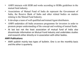 • AMFI interacts with SEBI and works according to SEBIs guidelines in the
mutual fund industry.
• Associations of Mutual Fund of India do represent the Government of
India, the Reserve Bank of India and other related bodies on matters
relating to the Mutual Fund Industry.
• It develops a team of well qualified and trained Agent distributors.
• AMFI undertakes all India awareness programme for investors in order to
promote proper understanding of the concept and working of mutual funds.
• At last but not the least association of mutual fund of India also
disseminate information on Mutual Fund Industry and undertakes studies
and research either directly or in association with other bodies.
AMFI Publications:
• AMFI publish mainly two types of bulletin. One is on the monthly basis
and the other is quarterly.
 
