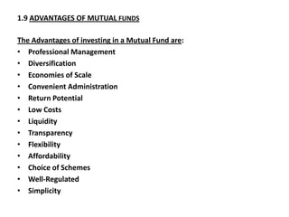 1.9 ADVANTAGES OF MUTUAL FUNDS
The Advantages of investing in a Mutual Fund are:
• Professional Management
• Diversification
• Economies of Scale
• Convenient Administration
• Return Potential
• Low Costs
• Liquidity
• Transparency
• Flexibility
• Affordability
• Choice of Schemes
• Well-Regulated
• Simplicity
 
