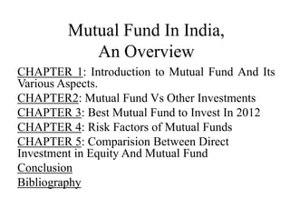 Mutual Fund In India,
An Overview
CHAPTER 1: Introduction to Mutual Fund And Its
Various Aspects.
CHAPTER2: Mutual Fund Vs Other Investments
CHAPTER 3: Best Mutual Fund to Invest In 2012
CHAPTER 4: Risk Factors of Mutual Funds
CHAPTER 5: Comparision Between Direct
Investment in Equity And Mutual Fund
Conclusion
Bibliography
 
