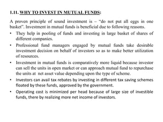 1.11. WHY TO INVEST IN MUTUAL FUNDS:
A proven principle of sound investment is – “do not put all eggs in one
basket”. Investment in mutual funds is beneficial due to following reasons.
• They help in pooling of funds and investing in large basket of shares of
different companies.
• Professional fund managers engaged by mutual funds take desirable
investment decision on behalf of investors so as to make better utilization
of resources.
• Investment in mutual funds is comparatively more liquid because investor
can sell the units in open market or can approach mutual fund to repurchase
the units at net asset value depending upon the type of scheme.
• Investors can avail tax rebates by investing in different tax saving schemes
floated by these funds, approved by the government.
• Operating cost is minimized per head because of large size of investible
funds, there by realizing more net income of investors.
 