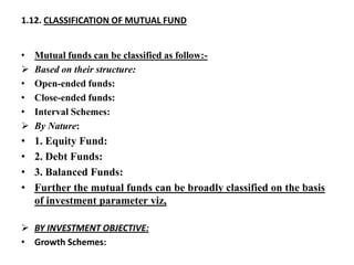 1.12. CLASSIFICATION OF MUTUAL FUND
• Mutual funds can be classified as follow:-
 Based on their structure:
• Open-ended funds:
• Close-ended funds:
• Interval Schemes:
 By Nature:
• 1. Equity Fund:
• 2. Debt Funds:
• 3. Balanced Funds:
• Further the mutual funds can be broadly classified on the basis
of investment parameter viz,
 BY INVESTMENT OBJECTIVE:
• Growth Schemes:
 