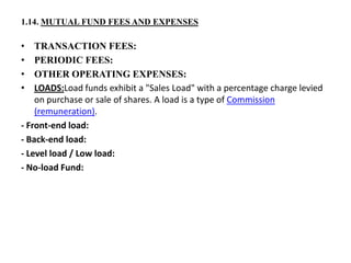 1.14. MUTUAL FUND FEES AND EXPENSES
• TRANSACTION FEES:
• PERIODIC FEES:
• OTHER OPERATING EXPENSES:
• LOADS:Load funds exhibit a "Sales Load" with a percentage charge levied
on purchase or sale of shares. A load is a type of Commission
(remuneration).
- Front-end load:
- Back-end load:
- Level load / Low load:
- No-load Fund:
 