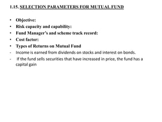 1.15. SELECTION PARAMETERS FOR MUTUAL FUND
• Objective:
• Risk capacity and capability:
• Fund Manager’s and scheme track record:
• Cost factor:
• Types of Returns on Mutual Fund
- Income is earned from dividends on stocks and interest on bonds.
- If the fund sells securities that have increased in price, the fund has a
capital gain
 