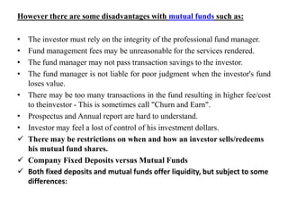 However there are some disadvantages with mutual funds such as:
• The investor must rely on the integrity of the professional fund manager.
• Fund management fees may be unreasonable for the services rendered.
• The fund manager may not pass transaction savings to the investor.
• The fund manager is not liable for poor judgment when the investor's fund
loses value.
• There may be too many transactions in the fund resulting in higher fee/cost
to theinvestor - This is sometimes call "Churn and Earn".
• Prospectus and Annual report are hard to understand.
• Investor may feel a lost of control of his investment dollars.
 There may be restrictions on when and how an investor sells/redeems
his mutual fund shares.
 Company Fixed Deposits versus Mutual Funds
 Both fixed deposits and mutual funds offer liquidity, but subject to some
differences:
 