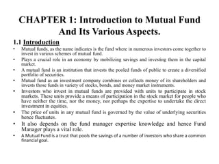 CHAPTER 1: Introduction to Mutual Fund
And Its Various Aspects.
1.1 Introduction
• Mutual funds, as the name indicates is the fund where in numerous investors come together to
invest in various schemes of mutual fund.
• Plays a crucial role in an economy by mobilizing savings and investing them in the capital
market.
• A mutual fund is an institution that invests the pooled funds of public to create a diversified
portfolio of securities.
• Mutual fund as an investment company combines or collects money of its shareholders and
invests those funds in variety of stocks, bonds, and money market instruments.
• Investors who invest in mutual funds are provided with units to participate in stock
markets. These units provide a means of participation in the stock market for people who
have neither the time, nor the money, nor perhaps the expertise to undertake the direct
investment in equities.
• The price of units in any mutual fund is governed by the value of underlying securities
hence fluctuates.
• It also depends on the fund manager expertise knowledge and hence Fund
Manager plays a vital role.
• A Mutual Fund is a trust that pools the savings of a number of investors who share a common
financial goal.
 
