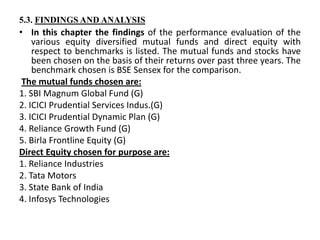 5.3. FINDINGS AND ANALYSIS
• In this chapter the findings of the performance evaluation of the
various equity diversified mutual funds and direct equity with
respect to benchmarks is listed. The mutual funds and stocks have
been chosen on the basis of their returns over past three years. The
benchmark chosen is BSE Sensex for the comparison.
The mutual funds chosen are:
1. SBI Magnum Global Fund (G)
2. ICICI Prudential Services Indus.(G)
3. ICICI Prudential Dynamic Plan (G)
4. Reliance Growth Fund (G)
5. Birla Frontline Equity (G)
Direct Equity chosen for purpose are:
1. Reliance Industries
2. Tata Motors
3. State Bank of India
4. Infosys Technologies
 