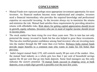 CONCLUSION
• Mutual Funds now represent perhaps most appropriate investment opportunity for most
investors. As financial markets become more sophisticated and complex, investors
need a financial intermediary who provides the required knowledge and professional
expertise on successful investing. As the investor always try to maximize the returns
and minimize the risk. Mutual fund satisfies these requirements by providing attractive
returns with affordable risks. Risk takers for getting capital appreciation should invest
in growth, equity schemes. Investors who are in need of regular income should invest
in income plans.
• The stock market has been rising for over three years now. This in turn has not only
protected the money invested in funds but has also helped to grow these investments.
This has also instilled greater confidence among fund investors who are investing more
into the market through the MF route than ever before. Reliance India mutual funds
provide major benefits to a common man who wants to make his life better than
previous.
• India's largest mutual fund, UTI, still controls nearly 80 per cent of the market. Also,
the mutual fund industry as a whole gets less than 2 per cent of household savings
against the 46 per cent that go into bank deposits. Some fund managers say this only
indicates the sector's potential. "If mutual funds succeed in chipping away at bank
deposits, even a triple digit growth is possible over the next few years.
 