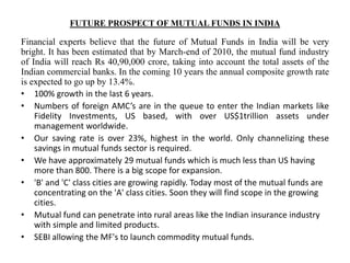 FUTURE PROSPECT OF MUTUAL FUNDS IN INDIA
Financial experts believe that the future of Mutual Funds in India will be very
bright. It has been estimated that by March-end of 2010, the mutual fund industry
of India will reach Rs 40,90,000 crore, taking into account the total assets of the
Indian commercial banks. In the coming 10 years the annual composite growth rate
is expected to go up by 13.4%.
• 100% growth in the last 6 years.
• Numbers of foreign AMC’s are in the queue to enter the Indian markets like
Fidelity Investments, US based, with over US$1trillion assets under
management worldwide.
• Our saving rate is over 23%, highest in the world. Only channelizing these
savings in mutual funds sector is required.
• We have approximately 29 mutual funds which is much less than US having
more than 800. There is a big scope for expansion.
• 'B' and 'C' class cities are growing rapidly. Today most of the mutual funds are
concentrating on the 'A' class cities. Soon they will find scope in the growing
cities.
• Mutual fund can penetrate into rural areas like the Indian insurance industry
with simple and limited products.
• SEBI allowing the MF's to launch commodity mutual funds.
 