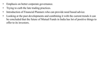 • Emphasis on better corporate governance.
• Trying to curb the late trading practices.
• Introduction of Financial Planners who can provide need based advice.
• Looking at the past developments and combining it with the current trends it can
be concluded that the future of Mutual Funds in India has lot of positive things to
offer to its investors.
 