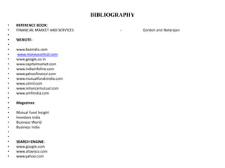 BIBLIOGRAPHY
• REFERENCE BOOK:
• FINANCIAL MARKET AND SERVICES - Gordon and Natarajan
•
• WEBSITE:
•
• www.bseindia.com
• www.moneycontrol.com
• www.google.co.in
• www.capitalmarket.com
• www.indiainfoline.com
• www.yahoofinance.com
• www.mutualfundsindia.com
• www.utimf.com
• www.reliancemutual.com
• www.amfiindia.com
•
• Magazines:
•
• Mutual fund Insight
• Investors India
• Business World
• Business India
•
•
• SEARCH ENGINE:
• www.google.com
• www.altavista.com
• www.yahoo.com
 