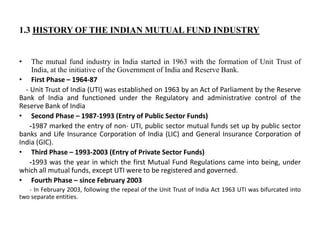 1.3 HISTORY OF THE INDIAN MUTUAL FUND INDUSTRY
• The mutual fund industry in India started in 1963 with the formation of Unit Trust of
India, at the initiative of the Government of India and Reserve Bank.
• First Phase – 1964-87
- Unit Trust of India (UTI) was established on 1963 by an Act of Parliament by the Reserve
Bank of India and functioned under the Regulatory and administrative control of the
Reserve Bank of India
• Second Phase – 1987-1993 (Entry of Public Sector Funds)
-1987 marked the entry of non- UTI, public sector mutual funds set up by public sector
banks and Life Insurance Corporation of India (LIC) and General Insurance Corporation of
India (GIC).
• Third Phase – 1993-2003 (Entry of Private Sector Funds)
-1993 was the year in which the first Mutual Fund Regulations came into being, under
which all mutual funds, except UTI were to be registered and governed.
• Fourth Phase – since February 2003
- In February 2003, following the repeal of the Unit Trust of India Act 1963 UTI was bifurcated into
two separate entities.
 