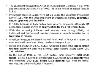• The enactment of Securities Act of 1933, Investment Company Act of 1940
and Investment Advisors Act of 1940, led to the revival of mutual funds in
U.S.A.
• Investment trusts in Japan were set up under the Securities Investment
Law of 1951 with the three important characteristics namely contractual
nature, open-end and flexibility.
• In 1980s, because of high mutual fund returns, employees (through IRA
accounts) en masse shifted to equity option for their retirement fund.
• With the increasing inflation and interest rates during 1990’s, the
individual and institutional investors became extremely sensitive to the
true value of money.
• American investors embraced mutual funds with a fervor that even the
most optimistic fund executives could not have predicted.
• By the end of 1994 in U.S.A., mutual funds had become the second largest
financial institution after the banking sector holding assets worth USD
2161.4 billion.
• By the end of 1996, of the U.S.A mutual fund industry’s (USD 3,539
trillion) assets, households owned USD 2.626 trillion (74.2 percent) while
the remaining USD 9123 billion (25.8 percent) was held by banks,
trustees, and other institutional investors
 