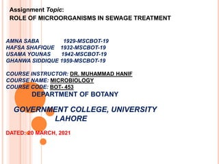 AMNA SABA 1929-MSCBOT-19
HAFSA SHAFIQUE 1932-MSCBOT-19
USAMA YOUNAS 1942-MSCBOT-19
GHANWA SIDDIQUE 1959-MSCBOT-19
COURSE INSTRUCTOR: DR. MUHAMMAD HANIF
COURSE NAME: MICROBIOLOGY
COURSE CODE: BOT- 453
DEPARTMENT OF BOTANY
GOVERNMENT COLLEGE, UNIVERSITY
LAHORE
DATED: 20 MARCH, 2021
Assignment Topic:
ROLE OF MICROORGANISMS IN SEWAGE TREATMENT
 
