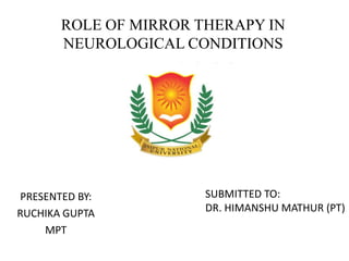 ROLE OF MIRROR THERAPY IN
NEUROLOGICAL CONDITIONS
PRESENTED BY:
RUCHIKA GUPTA
MPT
SUBMITTED TO:
DR. HIMANSHU MATHUR (PT)
 