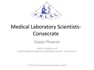 Medical Laboratory Scientists-
         Consecrate
                  Sejojo Phaaroe
                     AMLSL President and
  Lesotho Medical Laboratory Regulatory Council- Focal person




           1st Health Professionals Symposium 2012
 