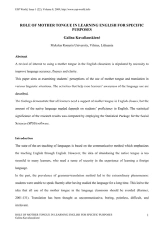 ESP World, Issue 1 (22), Volume 8, 2009, http://www.esp-world.info




    ROLE OF MOTHER TONGUE IN LEARNING ENGLISH FOR SPECIFIC
                         PURPOSES

                                          Galina Kavaliauskienė
                               Mykolas Romeris University, Vilnius, Lithuania


Abstract

A revival of interest to using a mother tongue in the English classroom is stipulated by necessity to

improve language accuracy, fluency and clarity.

This paper aims at examining students’ perceptions of the use of mother tongue and translation in

various linguistic situations. The activities that help raise learners’ awareness of the language use are

described.

The findings demonstrate that all learners need a support of mother tongue in English classes, but the

amount of the native language needed depends on students’ proficiency in English. The statistical

significance of the research results was computed by employing the Statistical Package for the Social

Sciences (SPSS) software.



Introduction

The state-of-the-art teaching of languages is based on the communicative method which emphasizes

the teaching English through English. However, the idea of abandoning the native tongue is too

stressful to many learners, who need a sense of security in the experience of learning a foreign

language.

In the past, the prevalence of grammar-translation method led to the extraordinary phenomenon:

students were unable to speak fluently after having studied the language for a long time. This led to the

idea that all use of the mother tongue in the language classroom should be avoided (Harmer,

2001:131). Translation has been thought as uncommunicative, boring, pointless, difficult, and

irrelevant.

ROLE OF MOTHER TONGUE IN LEARNING ENGLISH FOR SPECIFIC PURPOSES                                        1
Galina Kavaliauskienė
 