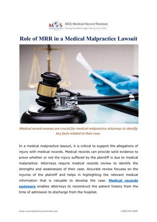 www.mosmedicalrecordreview.com 1-800-670-2809
Role of MRR in a Medical Malpractice Lawsuit
Medical record reviews are crucial for medical malpractice attorneys to identify
key facts related to their case.
In a medical malpractice lawsuit, it is critical to support the allegations of
injury with medical records. Medical records can provide solid evidence to
prove whether or not the injury suffered by the plaintiff is due to medical
malpractice. Attorneys require medical records review to identify the
strengths and weaknesses of their case. Accurate review focuses on the
injuries of the plaintiff and helps in highlighting the relevant medical
information that is valuable to develop the case. Medical records
summary enables attorneys to reconstruct the patient history from the
time of admission to discharge from the hospital.
 