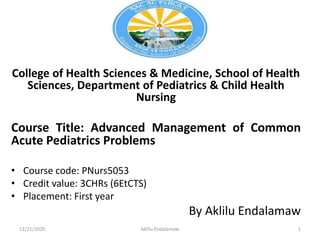 College of Health Sciences & Medicine, School of Health
Sciences, Department of Pediatrics & Child Health
Nursing
Course Title: Advanced Management of Common
Acute Pediatrics Problems
• Course code: PNurs5053
• Credit value: 3CHRs (6EtCTS)
• Placement: First year
By Aklilu Endalamaw
11/21/2020 Aklilu Endalamaw 1
 