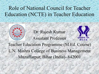 Role of National Council for Teacher
Education (NCTE) in Teacher Education
Dr. Rajesh Kumar
Assistant Professor
Teacher Education Programme (M.Ed. Course)
L.N. Mishra College of Business Management
Muzaffarpur, Bihar (India)- 842001
 