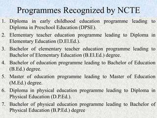 Programmes Recognized by NCTE
1. Diploma in early childhood education programme leading to
Diploma in Preschool Education (DPSE).
2. Elementary teacher education programme leading to Diploma in
Elementary Education (D.El.Ed.).
3. Bachelor of elementary teacher education programme leading to
Bachelor of Elementary Education (B.El.Ed.) degree.
4. Bachelor of education programme leading to Bachelor of Education
(B.Ed.) degree.
5. Master of education programme leading to Master of Education
(M.Ed.) degree.
6. Diploma in physical education programme leading to Diploma in
Physical Education (D.P.Ed.).
7. Bachelor of physical education programme leading to Bachelor of
Physical Education (B.P.Ed.) degree
 