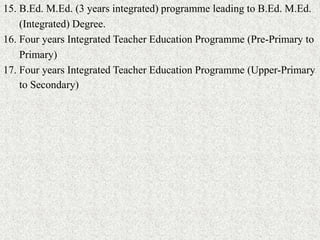 15. B.Ed. M.Ed. (3 years integrated) programme leading to B.Ed. M.Ed.
(Integrated) Degree.
16. Four years Integrated Teacher Education Programme (Pre-Primary to
Primary)
17. Four years Integrated Teacher Education Programme (Upper-Primary
to Secondary)
 