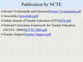Publication by NCTE
Swami Vivekananda and EducationSwami Vivekananda.pdf
Anweshika Anweshika.pdf
Indian Journal of Teacher Education (IJTE)IJTE.pdf
National Curriculum Framework for Teacher Education
(NCFTE- 2009)NCFTE-2009.pdf
Teacher SupportTeacher Support.pdf
 