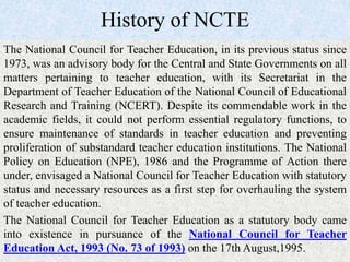History of NCTE
The National Council for Teacher Education, in its previous status since
1973, was an advisory body for the Central and State Governments on all
matters pertaining to teacher education, with its Secretariat in the
Department of Teacher Education of the National Council of Educational
Research and Training (NCERT). Despite its commendable work in the
academic fields, it could not perform essential regulatory functions, to
ensure maintenance of standards in teacher education and preventing
proliferation of substandard teacher education institutions. The National
Policy on Education (NPE), 1986 and the Programme of Action there
under, envisaged a National Council for Teacher Education with statutory
status and necessary resources as a first step for overhauling the system
of teacher education.
The National Council for Teacher Education as a statutory body came
into existence in pursuance of the National Council for Teacher
Education Act, 1993 (No. 73 of 1993) on the 17th August,1995.
 