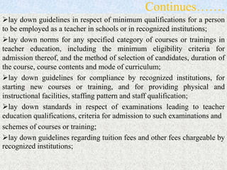 Continues…….
lay down guidelines in respect of minimum qualifications for a person
to be employed as a teacher in schools or in recognized institutions;
lay down norms for any specified category of courses or trainings in
teacher education, including the minimum eligibility criteria for
admission thereof, and the method of selection of candidates, duration of
the course, course contents and mode of curriculum;
lay down guidelines for compliance by recognized institutions, for
starting new courses or training, and for providing physical and
instructional facilities, staffing pattern and staff qualification;
lay down standards in respect of examinations leading to teacher
education qualifications, criteria for admission to such examinations and
schemes of courses or training;
lay down guidelines regarding tuition fees and other fees chargeable by
recognized institutions;
 