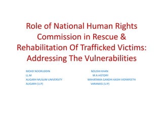Role of National Human Rights
Commission in Rescue &
Rehabilitation Of Trafficked Victims:
Addressing The Vulnerabilities
MOHD NOORUDDIN NOUSHI KHAN
LL.M M.A HISTORY
ALIGARH MUSLIM UNIVERSITY MAHATAMA GANDHI KASHI VIDYAPEETH
ALIGARH (U.P) VARANASI (U.P)
 