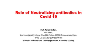 Role of Neutralizing antibodies in
Covid 19
Prof. Ashok Rattan,
MD, MAMS,
Common Wealth Fellow, INSA DFG Fellow, SEARO Temporary Advisor,
WHO Lab Director (CAREC/PAHO)
Advisor: Pathkind Labs Knowledge Forum, R & D and Quality
 