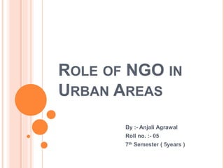 ROLE OF NGO IN
URBAN AREAS
By :- Anjali Agrawal
Roll no. :- 05
7th Semester ( 5years )
 