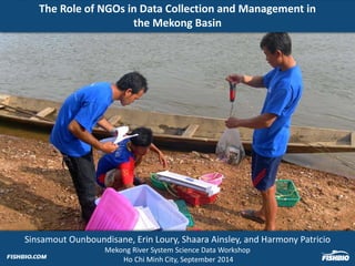 The Role of NGOs in Data Collection and Management in 
the Mekong Basin 
Sinsamout Ounboundisane, Erin Loury, Shaara Ainsley, and Harmony Patricio 
Mekong River System Science Data Workshop 
Ho Chi Minh City, September 2014 
 