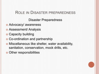 ROLE IN DISASTER PREPAREDNESS
Disaster Preparedness
 Advocacy/ awareness
 Assessment/ Analysis
 Capacity building
 Co-ordination and partnership
 Miscellaneous like shelter, water availability,
sanitation, conservation, mock drills, etc.
 Other responsibilities
 
