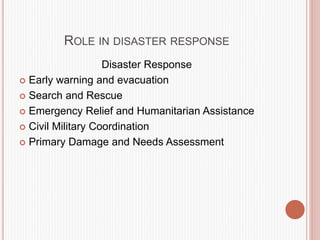 ROLE IN DISASTER RESPONSE
Disaster Response
 Early warning and evacuation
 Search and Rescue
 Emergency Relief and Humanitarian Assistance
 Civil Military Coordination
 Primary Damage and Needs Assessment
 