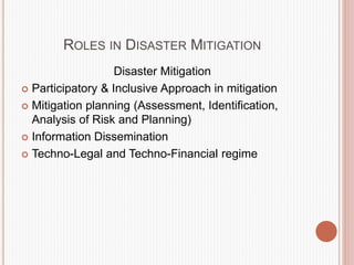ROLES IN DISASTER MITIGATION
Disaster Mitigation
 Participatory & Inclusive Approach in mitigation
 Mitigation planning (Assessment, Identification,
Analysis of Risk and Planning)
 Information Dissemination
 Techno-Legal and Techno-Financial regime
 