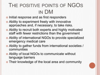 THE POSITIVE POINTS OF NGOS
IN DM
 Initial response and as first responders
 Ability to experiment freely with innovative
approaches and, if necessary, to take risks.
 Ability to recruit both experts and highly motivated
staff with fewer restrictions than the government
 Ability of international NGOs to provide specialized
emergency medical care
 Ability to gather funds from international societies /
communities
 Ability of local NGOs to communicate without
language barriers
 Their knowledge of the local area and community
 