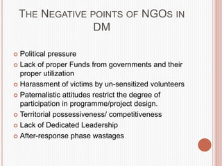 THE NEGATIVE POINTS OF NGOS IN
DM
 Political pressure
 Lack of proper Funds from governments and their
proper utilization
 Harassment of victims by un-sensitized volunteers
 Paternalistic attitudes restrict the degree of
participation in programme/project design.
 Territorial possessiveness/ competitiveness
 Lack of Dedicated Leadership
 After-response phase wastages
 