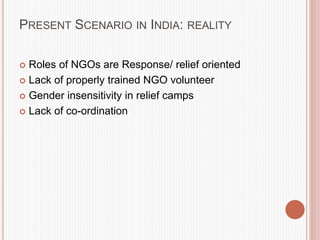 PRESENT SCENARIO IN INDIA: REALITY
 Roles of NGOs are Response/ relief oriented
 Lack of properly trained NGO volunteer
 Gender insensitivity in relief camps
 Lack of co-ordination
 