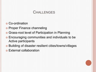 CHALLENGES
 Co-ordination
 Proper Finance channeling
 Grass-root level of Participation in Planning
 Encouraging communities and individuals to be
Active participants
 Building of disaster resilient cities/towns/villages
 External collaboration
 