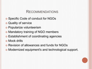 RECOMMENDATIONS
 Specific Code of conduct for NGOs
 Quality of service
 Popularize volunteerism
 Mandatory training of NGO members
 Establishment of coordinating agencies
 Mock drills
 Revision of allowances and funds for NGOs
 Modernized equipment's and technological support.
 